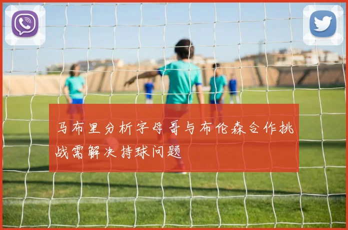 马布里分析字母哥与布伦森合作挑战需解决持球问题