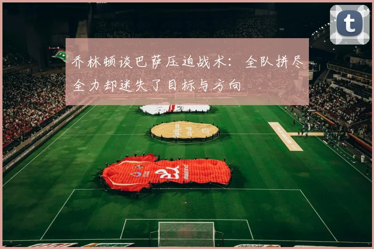 乔林顿谈巴萨压迫战术：全队拼尽全力却迷失了目标与方向