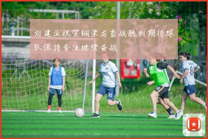 刘建业祝贺铜梁龙首战胜利期待球队保持专注继续奋战