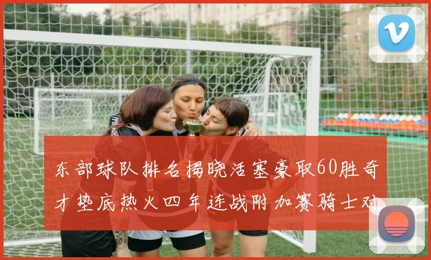 东部球队排名揭晓活塞豪取60胜奇才垫底热火四年连战附加赛骑士对决猛龙