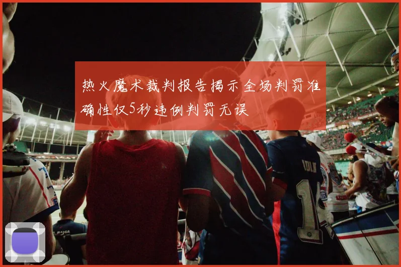 热火魔术裁判报告揭示全场判罚准确性仅5秒违例判罚无误