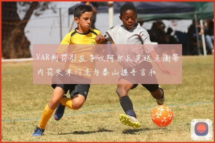 VAR判罚引发争议阿尔瓦罗送点谢蒂内罚失津门虎与泰山握手言和