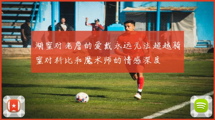 湖蜜对老詹的爱戴永远无法超越骑蜜对科比和魔术师的情感深度
