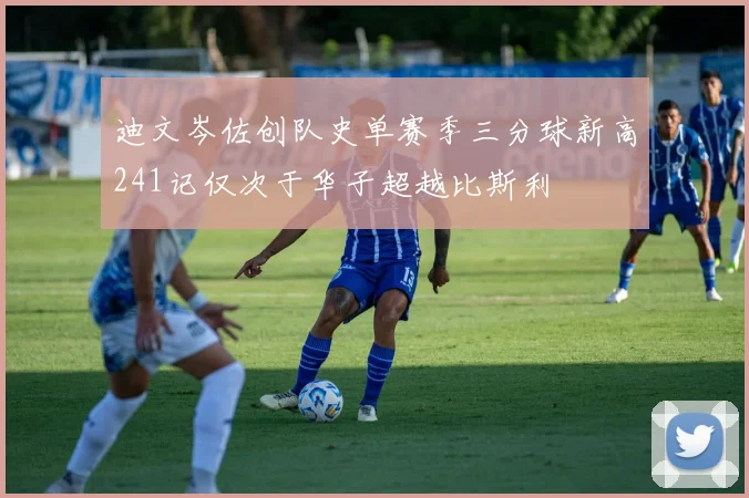 迪文岑佐创队史单赛季三分球新高241记仅次于华子超越比斯利