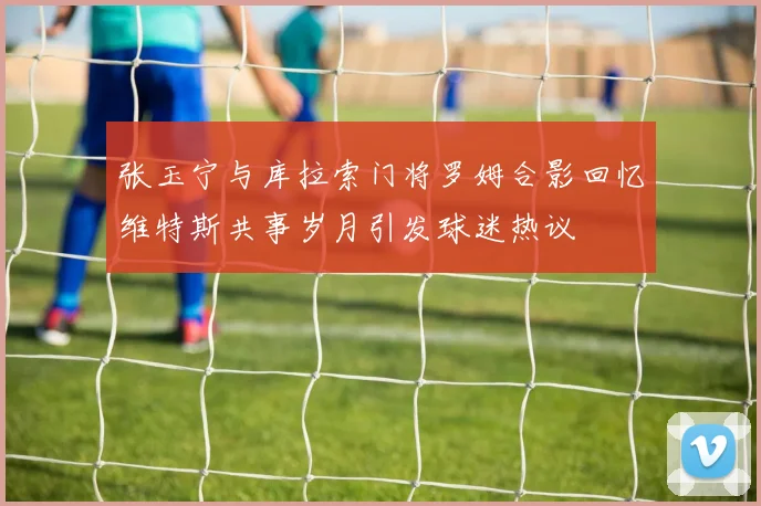 张玉宁与库拉索门将罗姆合影回忆维特斯共事岁月引发球迷热议