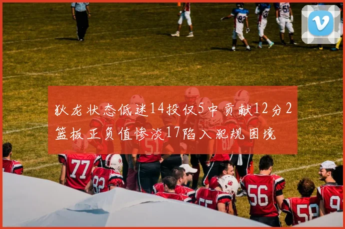 狄龙状态低迷14投仅5中贡献12分2篮板正负值惨淡17陷入犯规困境