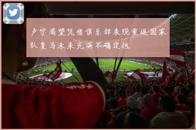 卢宁渴望凭借俱乐部表现重返国家队皇马未来充满不确定性