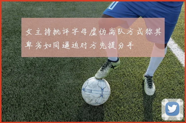 女主持批评字母虚伪离队方式称其卑劣如同逼迫对方先提分手