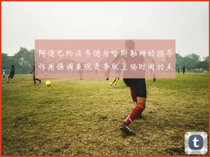 阿德巴约谈韦德与哈斯勒姆的指导作用强调表现是争取上场时间的关键