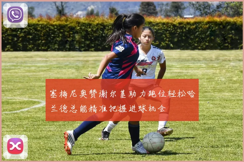 塞梅尼奥赞谢尔基助力跑位轻松哈兰德总能精准把握进球机会