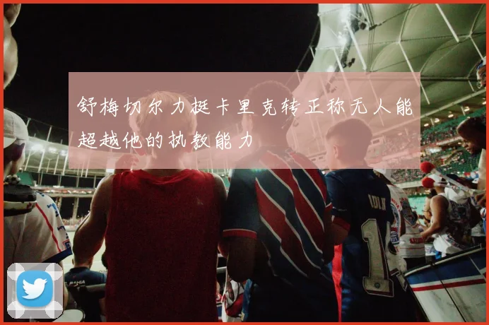 舒梅切尔力挺卡里克转正称无人能超越他的执教能力