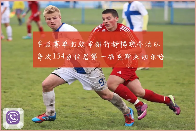 季后赛单打效率排行榜揭晓乔治以每次154分位居第一福克斯米切尔哈登紧随其后