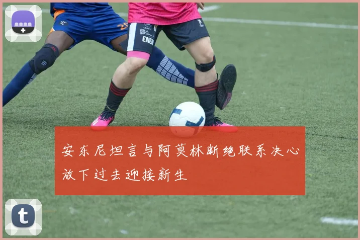 安东尼坦言与阿莫林断绝联系决心放下过去迎接新生