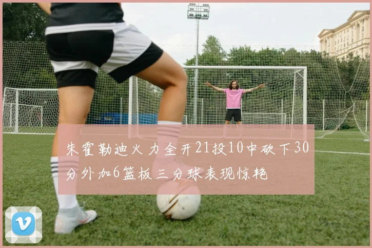 朱霍勒迪火力全开21投10中砍下30分外加6篮板三分球表现惊艳