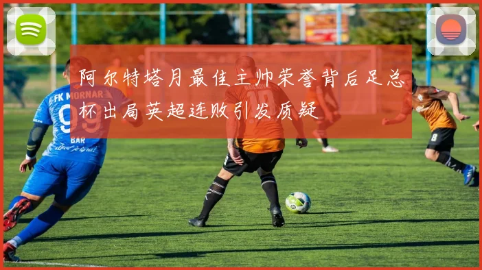阿尔特塔月最佳主帅荣誉背后足总杯出局英超连败引发质疑