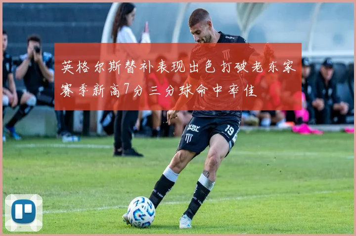 英格尔斯替补表现出色打破老东家赛季新高7分三分球命中率佳