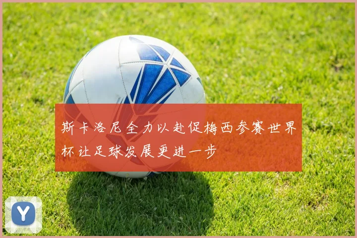 斯卡洛尼全力以赴促梅西参赛世界杯让足球发展更进一步