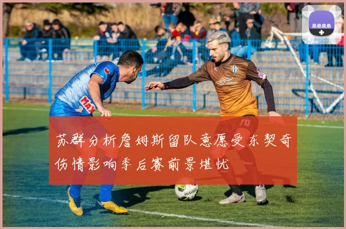 苏群分析詹姆斯留队意愿受东契奇伤情影响季后赛前景堪忧