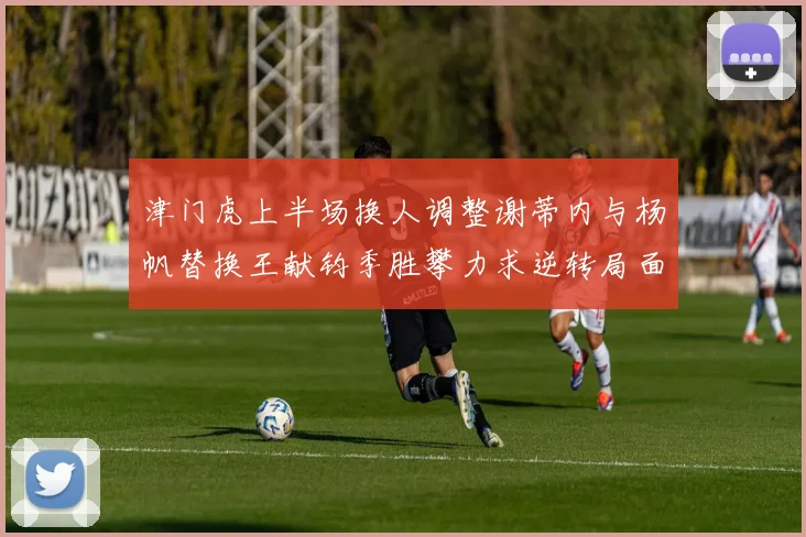 津门虎上半场换人调整谢蒂内与杨帆替换王献钧季胜攀力求逆转局面