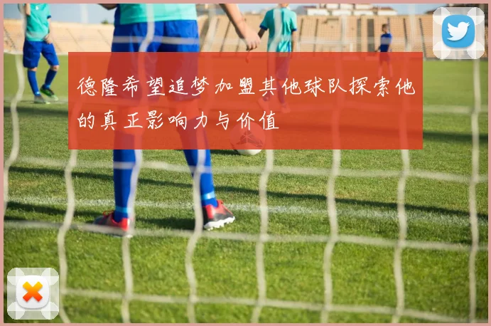 德隆希望追梦加盟其他球队探索他的真正影响力与价值